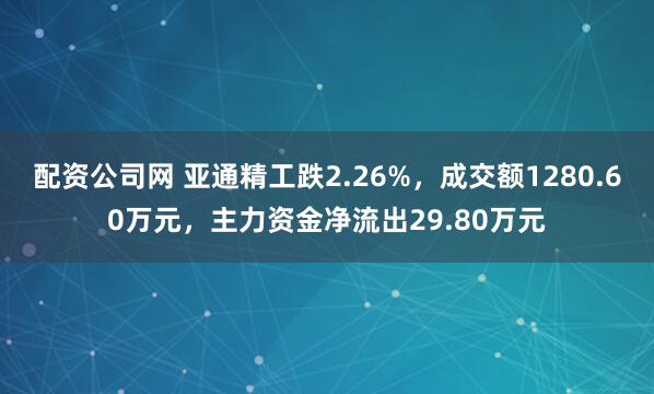 配资公司网 亚通精工跌2.26%，成交额1280.60万元，主力资金净流出29.80万元