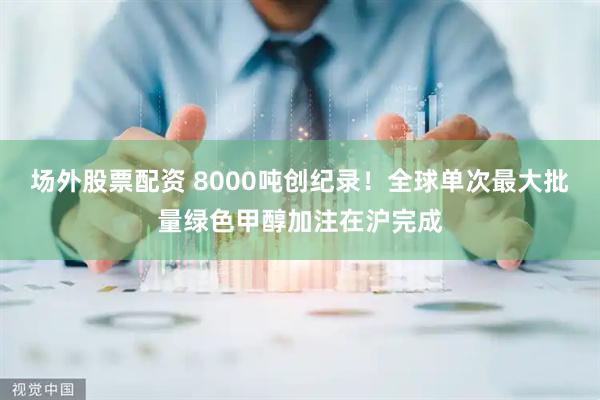 场外股票配资 8000吨创纪录！全球单次最大批量绿色甲醇加注在沪完成