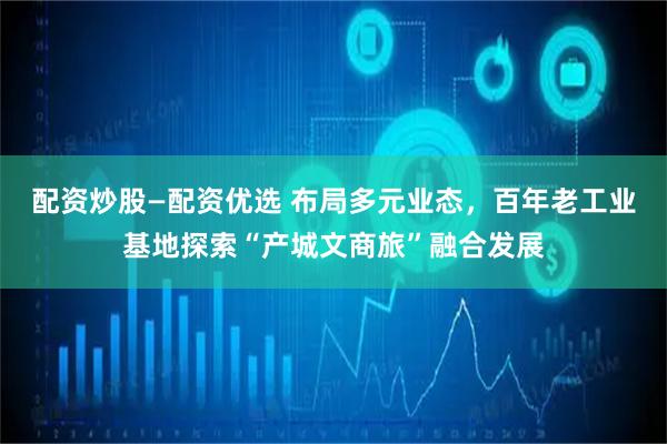 配资炒股—配资优选 布局多元业态，百年老工业基地探索“产城文商旅”融合发展