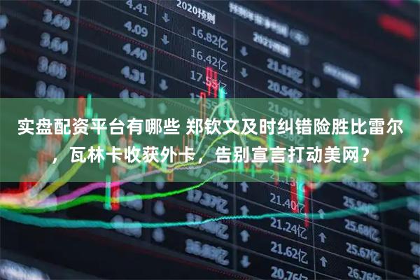 实盘配资平台有哪些 郑钦文及时纠错险胜比雷尔，瓦林卡收获外卡，告别宣言打动美网？
