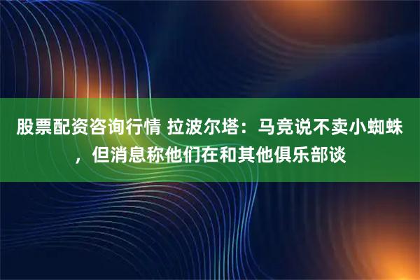 股票配资咨询行情 拉波尔塔：马竞说不卖小蜘蛛，但消息称他们在和其他俱乐部谈